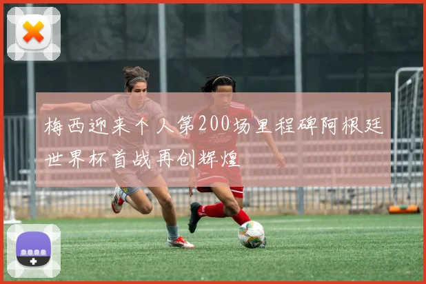 梅西迎来个人第200场里程碑阿根廷世界杯首战再创辉煌