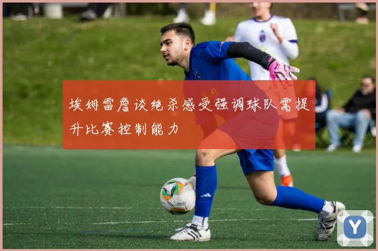 埃姆雷詹谈绝杀感受强调球队需提升比赛控制能力