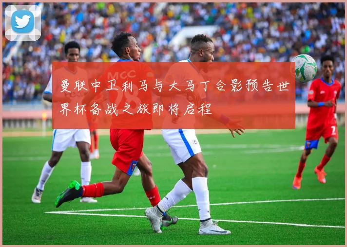 曼联中卫利马与大马丁合影预告世界杯备战之旅即将启程