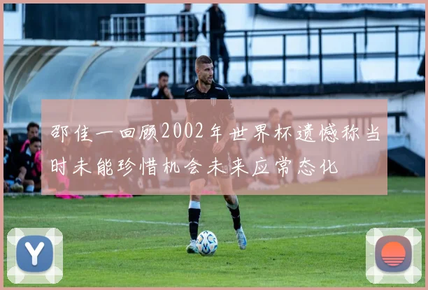 邵佳一回顾2002年世界杯遗憾称当时未能珍惜机会未来应常态化
