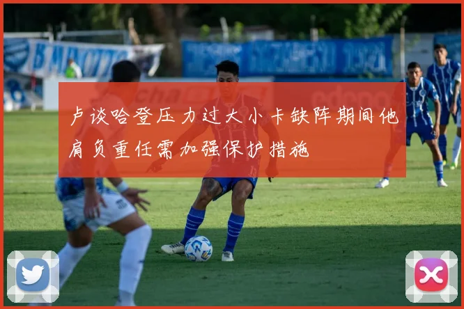 卢谈哈登压力过大小卡缺阵期间他肩负重任需加强保护措施