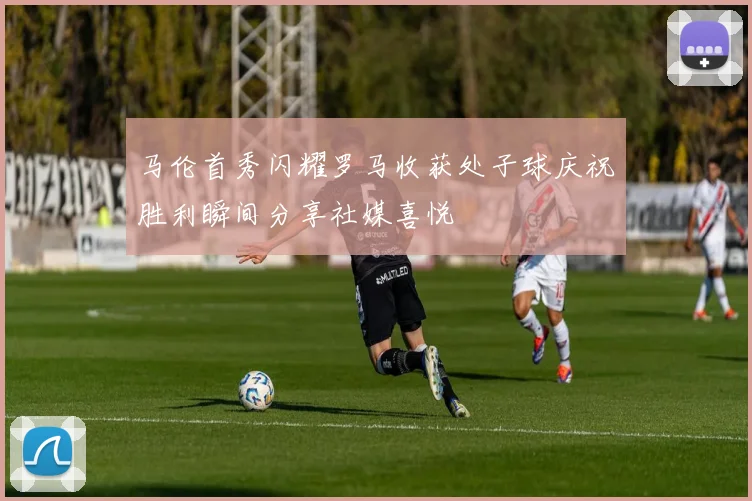 马伦首秀闪耀罗马收获处子球庆祝胜利瞬间分享社媒喜悦