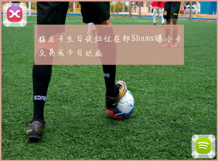 猛龙卡生日夜归位在即Shams曝小卡交易或今日达成