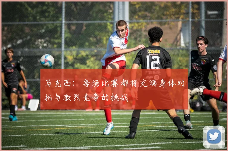 马克西：每场比赛都将充满身体对抗与激烈竞争的挑战