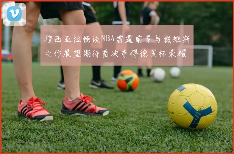 穆西亚拉畅谈NBA雷霆前景与戴维斯合作展望期待首次夺得德国杯荣耀