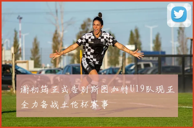 谢初筠正式告别斯图加特U19队现正全力备战土伦杯赛事