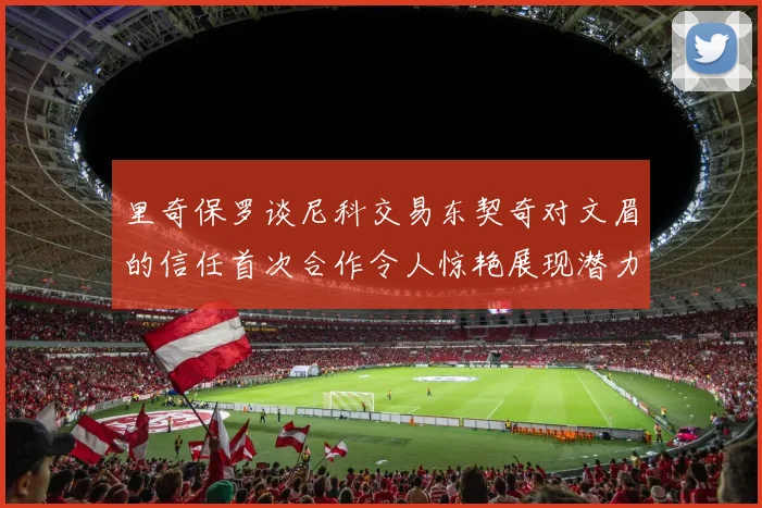 里奇保罗谈尼科交易东契奇对文眉的信任首次合作令人惊艳展现潜力