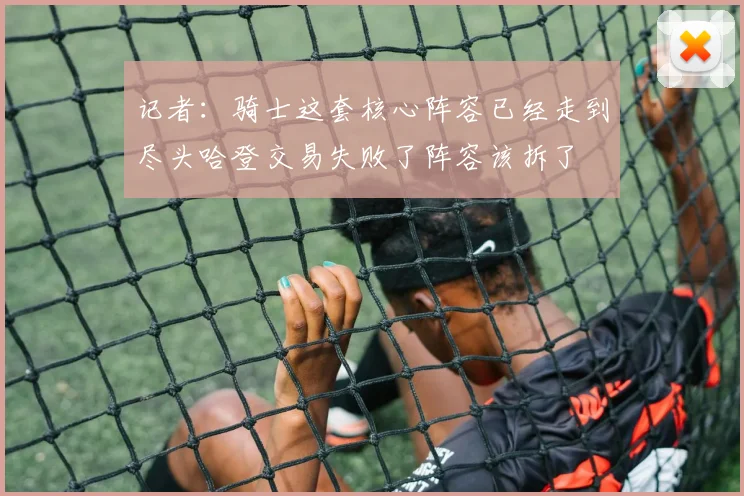 记者：骑士这套核心阵容已经走到尽头哈登交易失败了阵容该拆了