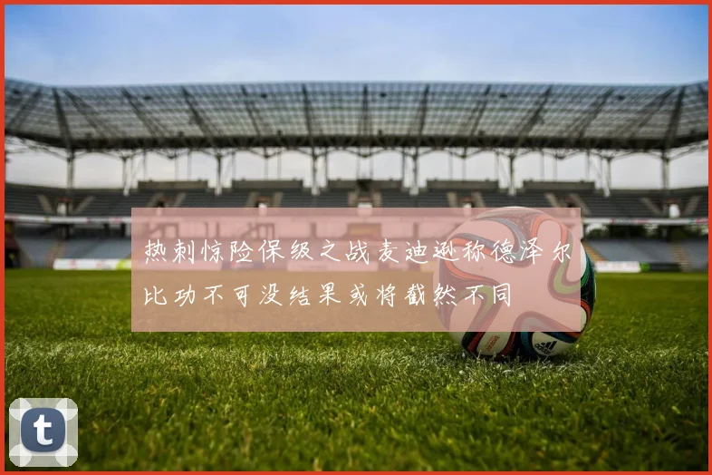 热刺惊险保级之战麦迪逊称德泽尔比功不可没结果或将截然不同