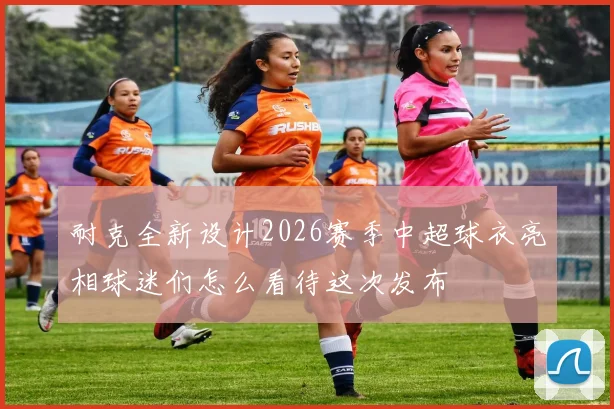 耐克全新设计2026赛季中超球衣亮相球迷们怎么看待这次发布
