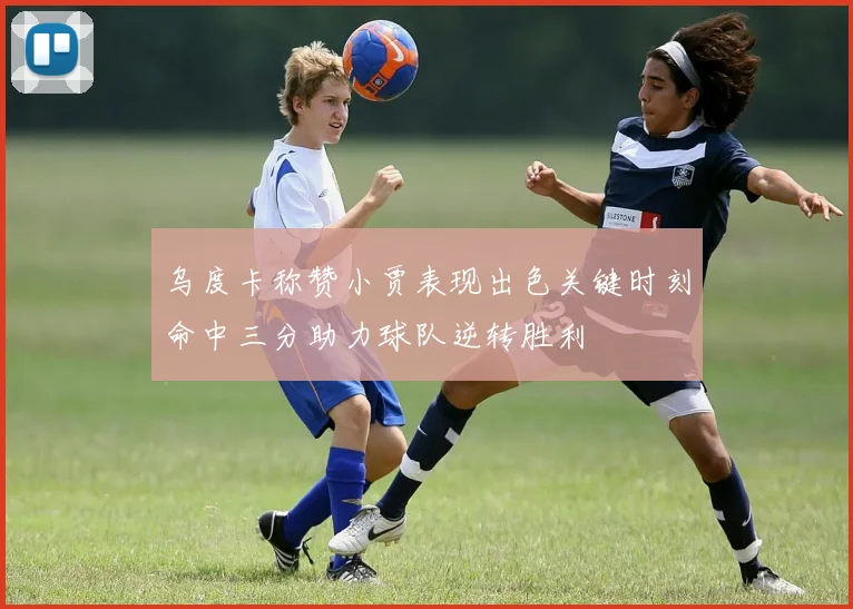 乌度卡称赞小贾表现出色关键时刻命中三分助力球队逆转胜利