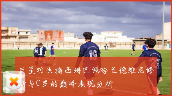 巨星对决梅西姆巴佩哈兰德维尼修斯与C罗的巅峰表现分析